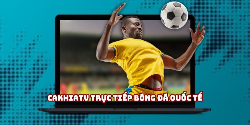 Cakhiatv trực tiếp bóng đá quốc tế hot nhất VN năm 2025